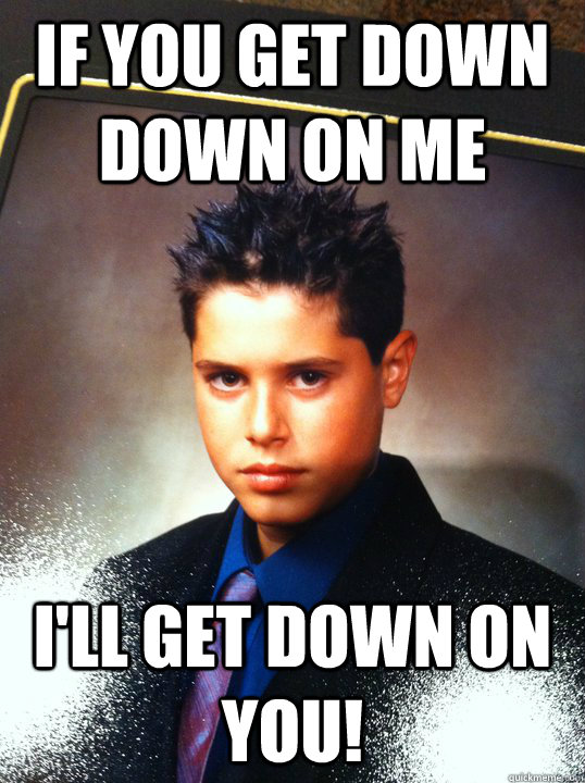 If you get down down on me I'll get down on you!  Faggot