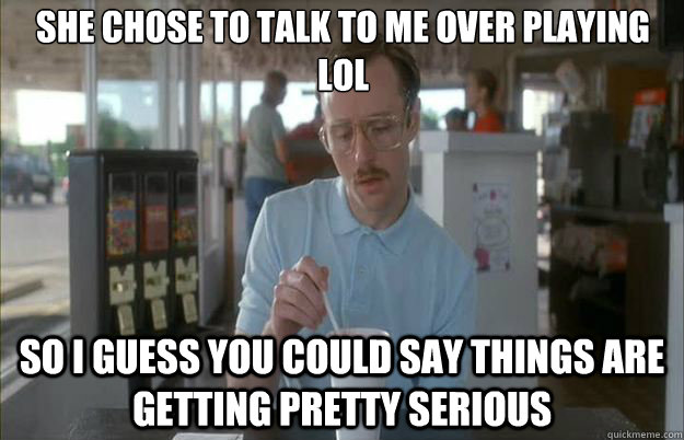 She chose to talk to me over playing lol So i guess you could say things are getting pretty serious  Gettin Pretty Serious