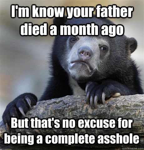 I'm know your father died a month ago But that's no excuse for being a complete asshole  Confession Bear