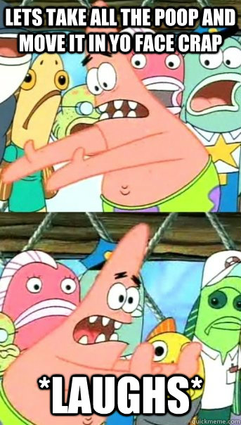 Lets take all the poop and move it in yo face CRAP *laughs*  Push it somewhere else Patrick