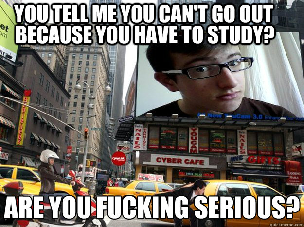 YOU TELL ME YOU CAN'T GO OUT BECAUSE YOU HAVE TO STUDY? ARE YOU FUCKING SERIOUS?  