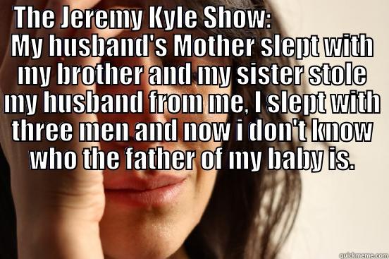 THE JEREMY KYLE SHOW:                     MY HUSBAND'S MOTHER SLEPT WITH MY BROTHER AND MY SISTER STOLE MY HUSBAND FROM ME, I SLEPT WITH THREE MEN AND NOW I DON'T KNOW WHO THE FATHER OF MY BABY IS.  First World Problems