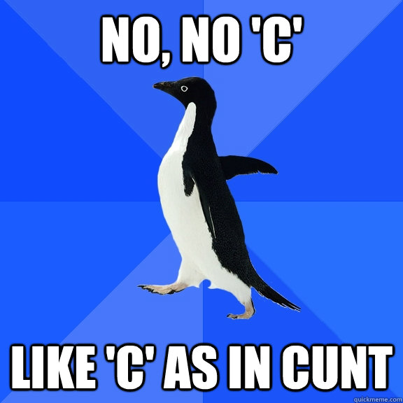 No, No 'C' like 'c' as in cunt  Socially Awkward Penguin