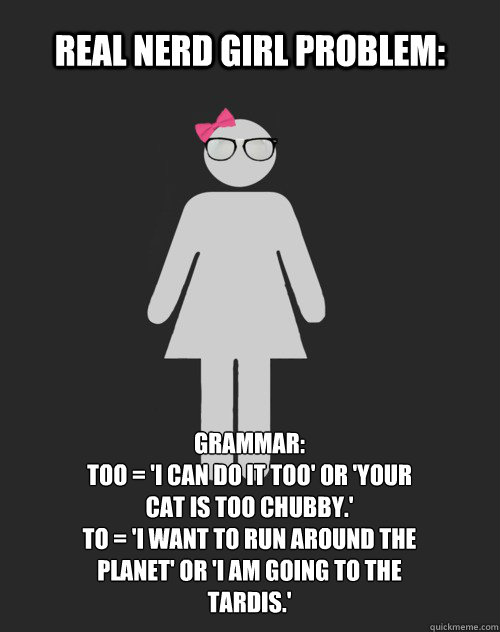 Real Nerd Girl Problem: Grammar: 
Too = 'I can do it too' or 'your cat is too chubby.'
To = 'I want to run around the planet' or 'I am going to the TARDIS.' - Real Nerd Girl Problem: Grammar: 
Too = 'I can do it too' or 'your cat is too chubby.'
To = 'I want to run around the planet' or 'I am going to the TARDIS.'  Real Nerd Girl Problem