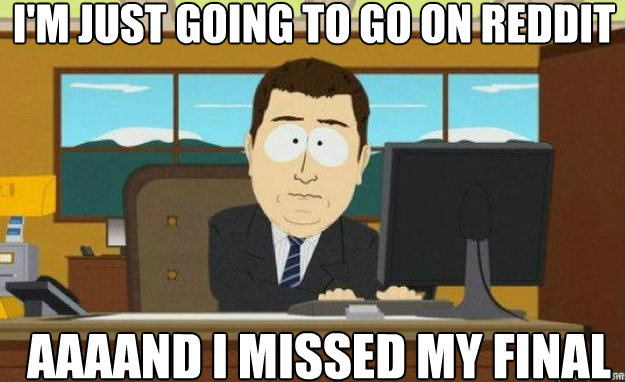 I'm just going to go on reddit AAAAND I missed my final  aaaand its gone