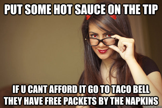 Put some hot sauce on the tip if u cant afford it go to taco bell they have free packets by the napkins  