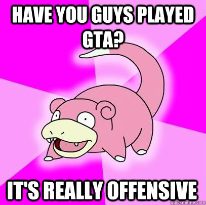 Have you guys played GTA? It's really offensive  Slowpoke