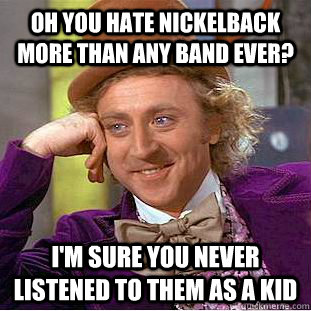 Oh you hate Nickelback more than any band ever? I'm sure you never listened to them as a kid  Condescending Wonka