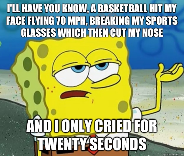 I'll have you know, a basketball hit my face flying 70 mph, breaking my sports glasses which then cut my nose And I only cried for twenty seconds - I'll have you know, a basketball hit my face flying 70 mph, breaking my sports glasses which then cut my nose And I only cried for twenty seconds  Tough Spongebob