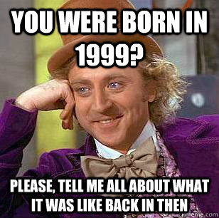 You were born in 1999? please, tell me all about what it was like back in then  Condescending Wonka