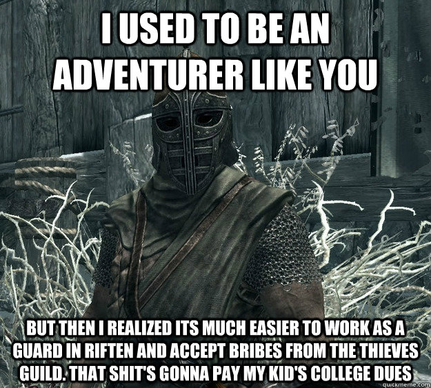 I used to be an adventurer like you but then i realized its much easier to work as a guard in Riften and accept bribes from the thieves guild. That shit's gonna pay my kid's college dues  Rational Skyrim Guard