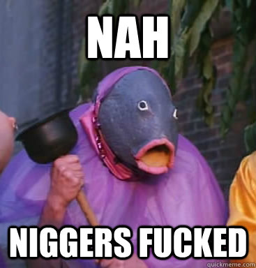 nah niggers fucked - nah niggers fucked  Lol fish