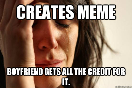 Creates meme Boyfriend gets all the credit for it.  First World Problems