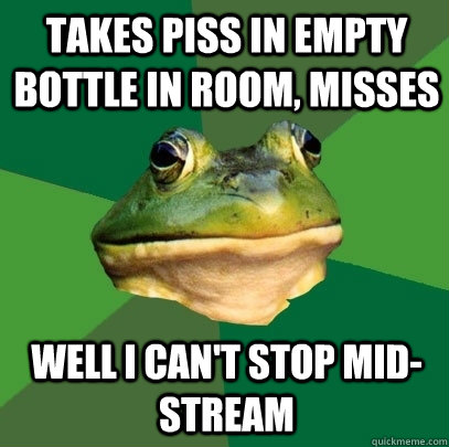 takes piss in empty bottle in room, misses well i can't stop mid-stream  Foul Bachelor Frog