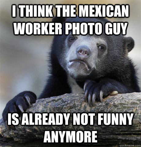 I think the Mexican worker photo guy Is already not funny anymore  Confession Bear