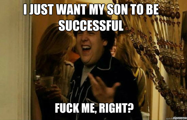 I Just want my son to be successful FUCK ME, RIGHT?  fuck me right