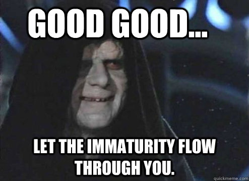 good good... Let the immaturity flow through you.  Let the hate flow through you
