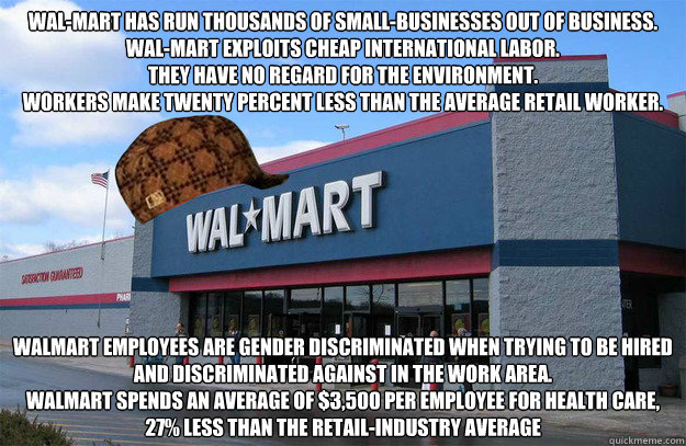 Wal-Mart has run thousands of small-businesses OUT of business.
Wal-Mart exploits cheap international labor.
They have no regard for the environment.
workers make twenty percent less than the average retail worker.
 Walmart employees are gender discrimina - Wal-Mart has run thousands of small-businesses OUT of business.
Wal-Mart exploits cheap international labor.
They have no regard for the environment.
workers make twenty percent less than the average retail worker.
 Walmart employees are gender discrimina  scumbag walmart