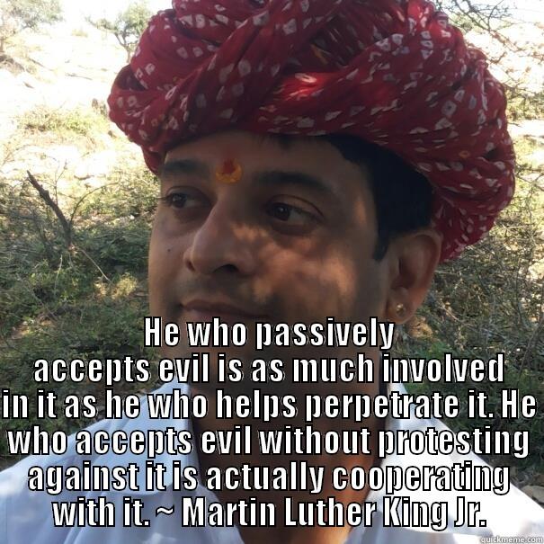  HE WHO PASSIVELY ACCEPTS EVIL IS AS MUCH INVOLVED IN IT AS HE WHO HELPS PERPETRATE IT. HE WHO ACCEPTS EVIL WITHOUT PROTESTING AGAINST IT IS ACTUALLY COOPERATING WITH IT. ~ MARTIN LUTHER KING JR. Misc