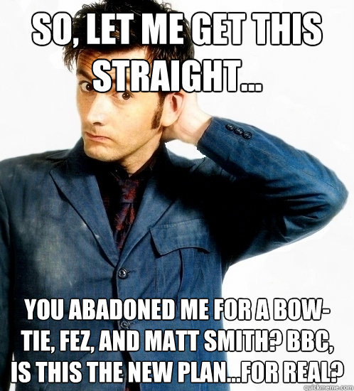 so, let me get this straight... you abadoned me for a bow-tie, fez, and matt smith? bbc, is this the new plan...for real? - so, let me get this straight... you abadoned me for a bow-tie, fez, and matt smith? bbc, is this the new plan...for real?  Doctor Who