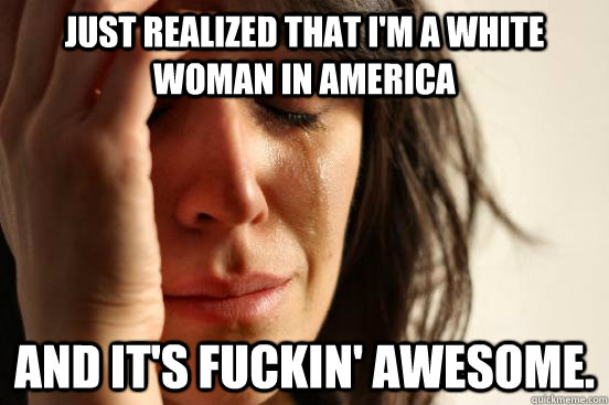 Just realized that I'm a white woman in America and it's fuckin' awesome.  First World Problems