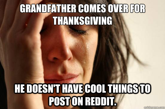 Grandfather comes over for Thanksgiving He doesn't have cool things to post on Reddit.  First World Problems