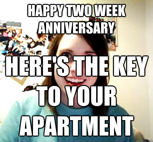 Happy Two week anniversary Here's the key to your apartment  Overly Attached Girlfriend