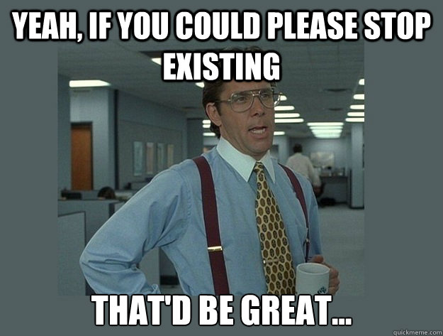 Yeah, if you could please stop existing That'd be great... - Yeah, if you could please stop existing That'd be great...  Office Space Lumbergh