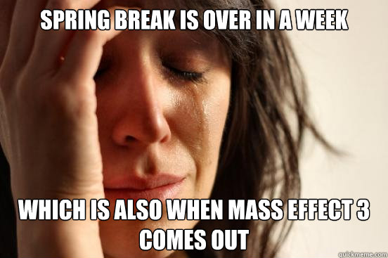 Spring Break is over in a week Which is also when Mass Effect 3 comes out  First World Problems