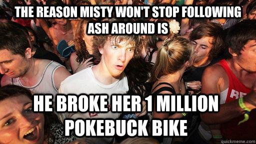 The reason misty won't stop following ash around is He broke her 1 million pokebuck bike  Sudden Clarity Clarence