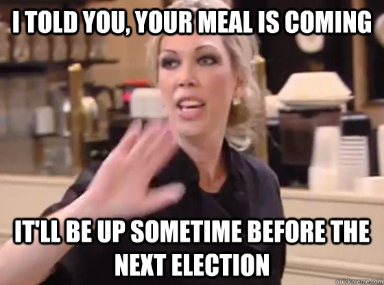 I told you, your meal is coming It'll be up sometime before the next election  Overly Hostile Amy