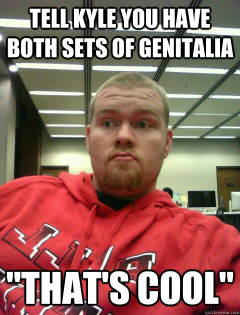 Tell Kyle you have both sets of genitalia 