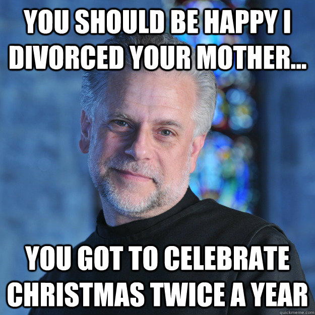 You should be happy I divorced your mother... You got to celebrate christmas twice a year  