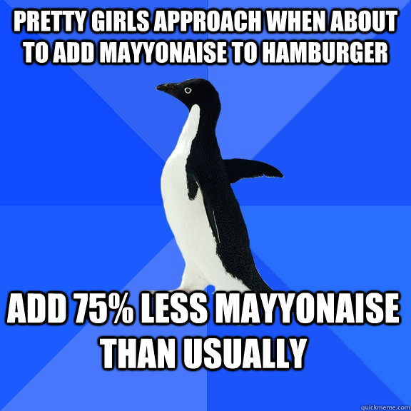 PRETTY GIRLS APPROACH WHEN ABOUT TO ADD MAYYONAISE to hamburger ADD 75% LESS MAYYONAISE THAN USUALLY  Socially Awkward Penguin