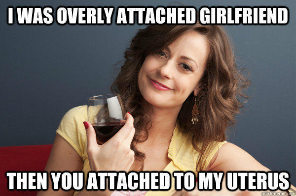 I was overly attached girlfriend then you attached to my uterus  Forever Resentful Mother