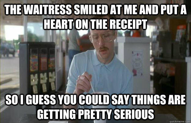 The waitress smiled at me and put a heart on the receipt So i guess you could say things are getting pretty serious  