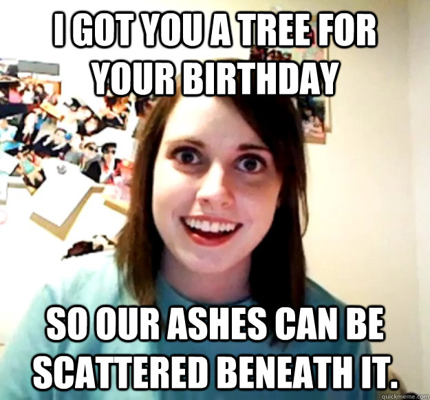 I got you a tree for your birthday So our ashes can be scattered beneath it. - I got you a tree for your birthday So our ashes can be scattered beneath it.  Misc