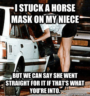 I stuck a horse mask on my niece But we can say she went straight for it if that's what you're into.  FB karma whore
