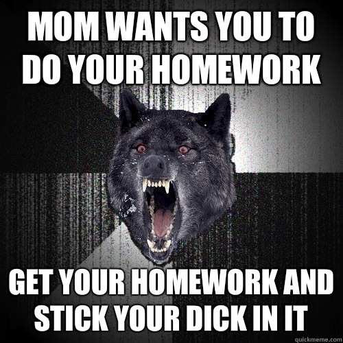 mom wants you to do your homework get your homework and stick your dick in it  Insanity Wolf
