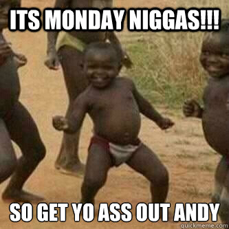 Its monday Niggas!!! so get yo ass out andy
  Its friday niggas