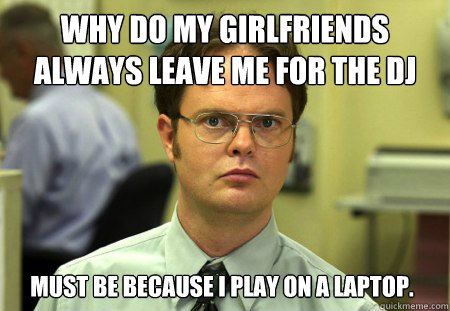 why do my girlfriends always leave me for the dj must be because i play on A LAPTOP.  Dwight