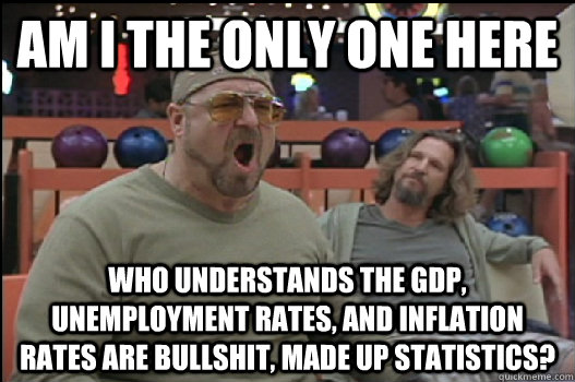am i the only one here who understands the GDP, unemployment rates, and inflation rates are bullshit, made up statistics?  Angry Walter