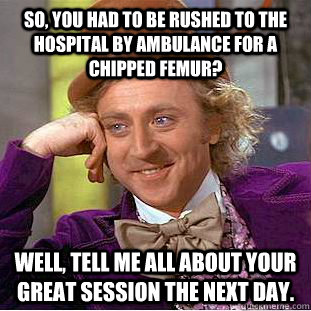 So, you had to be rushed to the hospital by ambulance for a chipped femur? Well, tell me all about your great session the next day.  Condescending Wonka