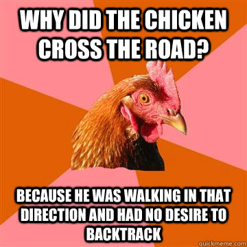 Why did the chicken cross the road? Because he was walking in that direction and had no desire to backtrack  Anti-Joke Chicken