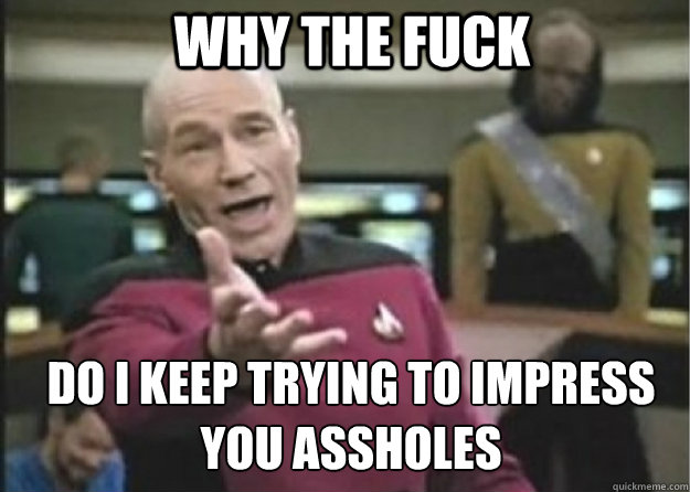 why the fuck do i keep trying to impress you assholes  