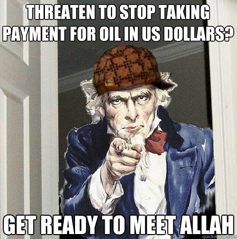 threaten to stop taking payment for oil in us dollars? get ready to meet allah  Scumbag Uncle Sam