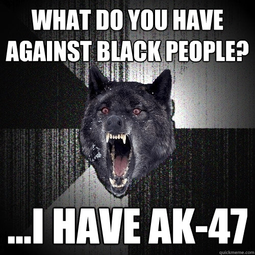 what do you have against black people? ...i have ak-47  Insanity Wolf