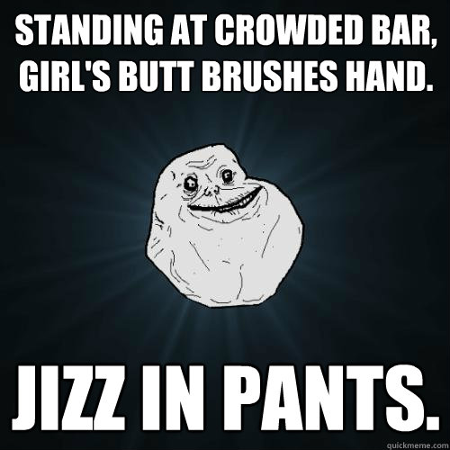 Standing at crowded bar, Girl's butt brushes hand. Jizz in pants.   Forever Alone