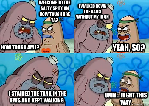 Welcome to the Salty Spitoon how tough are ya? HOW TOUGH AM I? I walked down the halls without my ID on I staired the tank in the eyes and kept walking.  Umm... Right this way Yeah, so?  Salty Spitoon How Tough Are Ya