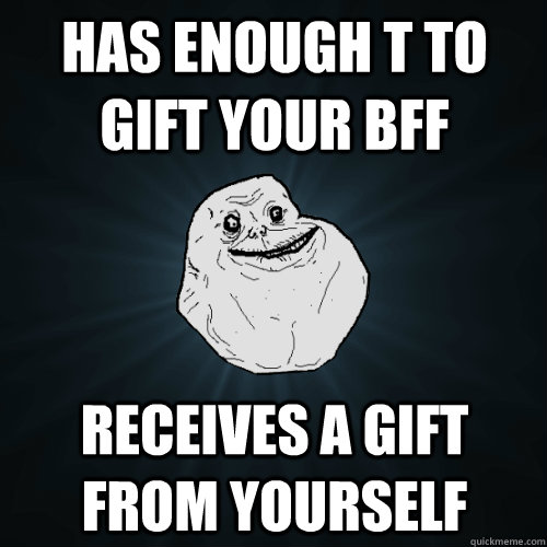 Has enough T to gift your BFF Receives a gift from yourself  Forever Alone